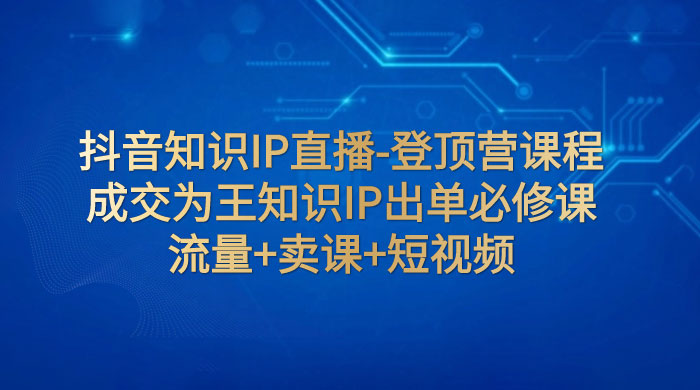 抖音知识 IP 直播 · 登顶营课程：成交为王知识 IP 出单必修课，流量+卖课+短视频 - 区块之眼 - 区块之眼