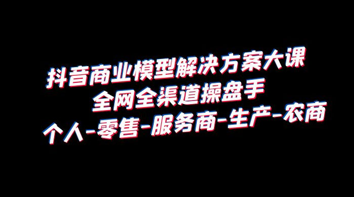 抖音商业模型解决方案大课：全网全渠道操盘手个人、零售、服务商、生产、农商 - 区块之眼 - 区块之眼