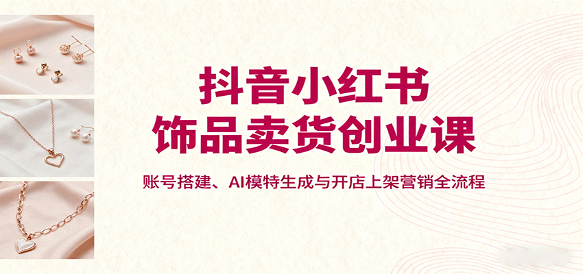 抖音小红书饰品卖货创业课，账号搭建、AI模特生成与开店上架营销全流程 - 区块之眼